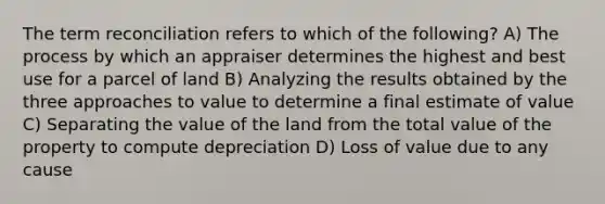 The term reconciliation refers to which of the following? A) The process by which an appraiser determines the highest and best use for a parcel of land B) Analyzing the results obtained by the three approaches to value to determine a final estimate of value C) Separating the value of the land from the total value of the property to compute depreciation D) Loss of value due to any cause