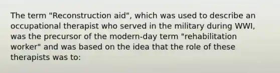 The term "Reconstruction aid", which was used to describe an occupational therapist who served in the military during WWI, was the precursor of the modern-day term "rehabilitation worker" and was based on the idea that the role of these therapists was to: