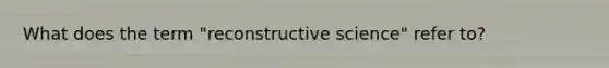 What does the term "reconstructive science" refer to?