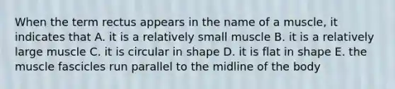 When the term rectus appears in the name of a muscle, it indicates that A. it is a relatively small muscle B. it is a relatively large muscle C. it is circular in shape D. it is flat in shape E. the muscle fascicles run parallel to the midline of the body