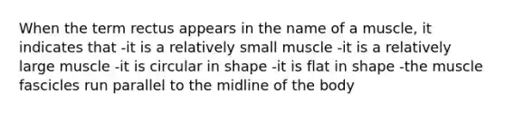 When the term rectus appears in the name of a muscle, it indicates that -it is a relatively small muscle -it is a relatively large muscle -it is circular in shape -it is flat in shape -the muscle fascicles run parallel to the midline of the body