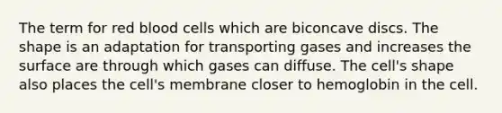 The term for red blood cells which are biconcave discs. The shape is an adaptation for transporting gases and increases the surface are through which gases can diffuse. The cell's shape also places the cell's membrane closer to hemoglobin in the cell.