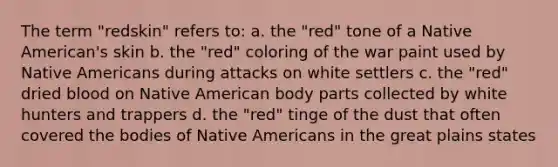 The term "redskin" refers to: a. the "red" tone of a Native American's skin b. the "red" coloring of the war paint used by Native Americans during attacks on white settlers c. the "red" dried blood on Native American body parts collected by white hunters and trappers d. the "red" tinge of the dust that often covered the bodies of Native Americans in the great plains states