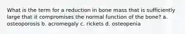 What is the term for a reduction in bone mass that is sufficiently large that it compromises the normal function of the bone? a. osteoporosis b. acromegaly c. rickets d. osteopenia