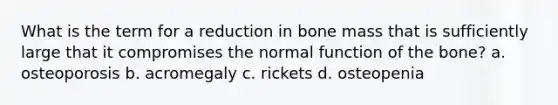 What is the term for a reduction in bone mass that is sufficiently large that it compromises the normal function of the bone? a. osteoporosis b. acromegaly c. rickets d. osteopenia