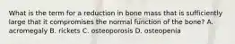 What is the term for a reduction in bone mass that is sufficiently large that it compromises the normal function of the bone? A. acromegaly B. rickets C. osteoporosis D. osteopenia