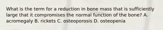 What is the term for a reduction in bone mass that is sufficiently large that it compromises the normal function of the bone? A. acromegaly B. rickets C. osteoporosis D. osteopenia