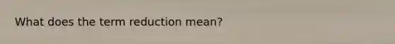 What does the term reduction mean?