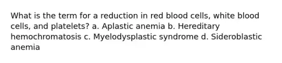 What is the term for a reduction in red blood cells, white blood cells, and platelets? a. Aplastic anemia b. Hereditary hemochromatosis c. Myelodysplastic syndrome d. Sideroblastic anemia