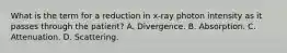 What is the term for a reduction in x-ray photon intensity as it passes through the patient? A. Divergence. B. Absorption. C. Attenuation. D. Scattering.