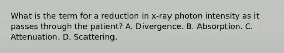 What is the term for a reduction in x-ray photon intensity as it passes through the patient? A. Divergence. B. Absorption. C. Attenuation. D. Scattering.