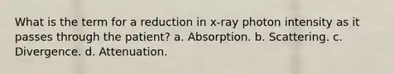 What is the term for a reduction in x-ray photon intensity as it passes through the patient? a. Absorption. b. Scattering. c. Divergence. d. Attenuation.