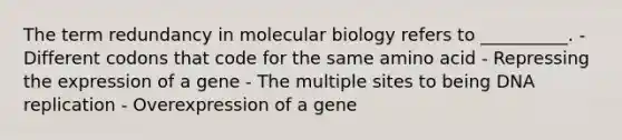 The term redundancy in molecular biology refers to __________. - Different codons that code for the same amino acid - Repressing the expression of a gene - The multiple sites to being DNA replication - Overexpression of a gene