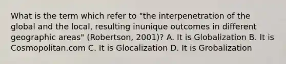 What is the term which refer to "the interpenetration of the global and the local, resulting inunique outcomes in different geographic areas" (Robertson, 2001)? A. It is Globalization B. It is Cosmopolitan.com C. It is Glocalization D. It is Grobalization