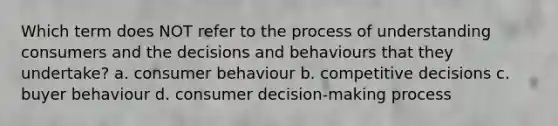 Which term does NOT refer to the process of understanding consumers and the decisions and behaviours that they undertake? a. consumer behaviour b. competitive decisions c. buyer behaviour d. consumer decision-making process