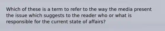 Which of these is a term to refer to the way the media present the issue which suggests to the reader who or what is responsible for the current state of affairs?