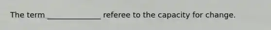 The term ______________ referee to the capacity for change.