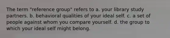 The term "reference group" refers to a. your library study partners. b. behavioral qualities of your ideal self. c. a set of people against whom you compare yourself. d. the group to which your ideal self might belong.