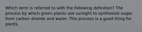 Which term is referred to with the following definition? The process by which green plants use sunlight to synthesize sugar from carbon dioxide and water. This process is a good thing for plants.