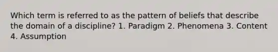 Which term is referred to as the pattern of beliefs that describe the domain of a discipline? 1. Paradigm 2. Phenomena 3. Content 4. Assumption