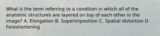 What is the term referring to a condition in which all of the anatomic structures are layered on top of each other in the image? A. Elongation B. Superimposition C. Spatial distortion D. Foreshortening