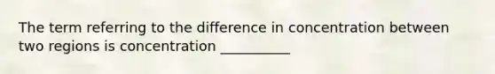 The term referring to the difference in concentration between two regions is concentration __________