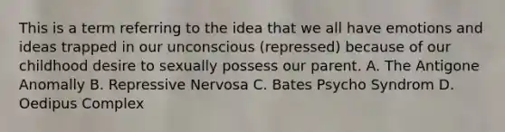 This is a term referring to the idea that we all have emotions and ideas trapped in our unconscious (repressed) because of our childhood desire to sexually possess our parent. A. The Antigone Anomally B. Repressive Nervosa C. Bates Psycho Syndrom D. Oedipus Complex