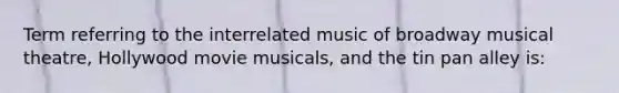 Term referring to the interrelated music of broadway musical theatre, Hollywood movie musicals, and the tin pan alley is: