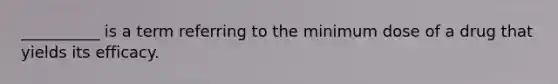 __________ is a term referring to the minimum dose of a drug that yields its efficacy.