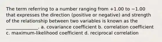 The term referring to a number ranging from +1.00 to −1.00 that expresses the direction (positive or negative) and strength of the relationship between two variables is known as the ______________. a. covariance coefficient b. correlation coefficient c. maximum-likelihood coefficient d. reciprocal correlation