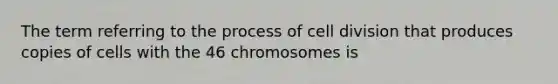 The term referring to the process of cell division that produces copies of cells with the 46 chromosomes is