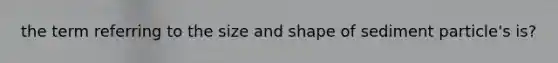 the term referring to the size and shape of sediment particle's is?