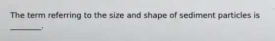 The term referring to the size and shape of sediment particles is ________.