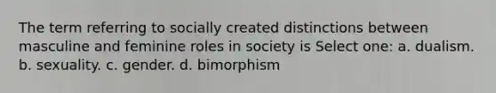 The term referring to socially created distinctions between masculine and feminine roles in society is Select one: a. dualism. b. sexuality. c. gender. d. bimorphism