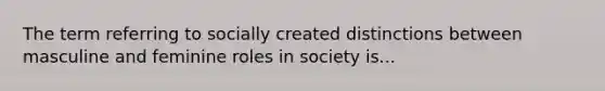 The term referring to socially created distinctions between masculine and feminine roles in society is...