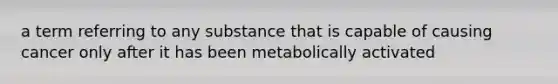 a term referring to any substance that is capable of causing cancer only after it has been metabolically activated