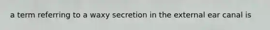 a term referring to a waxy secretion in the external ear canal is