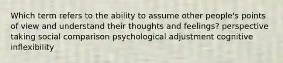 Which term refers to the ability to assume other people's points of view and understand their thoughts and feelings? perspective taking social comparison psychological adjustment cognitive inflexibility