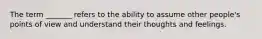The term _______ refers to the ability to assume other people's points of view and understand their thoughts and feelings.