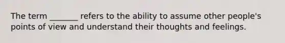 The term _______ refers to the ability to assume other people's points of view and understand their thoughts and feelings.