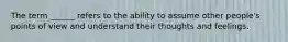 The term ______ refers to the ability to assume other people's points of view and understand their thoughts and feelings.