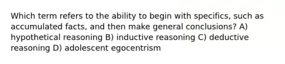 Which term refers to the ability to begin with specifics, such as accumulated facts, and then make general conclusions? A) hypothetical reasoning B) inductive reasoning C) deductive reasoning D) adolescent egocentrism