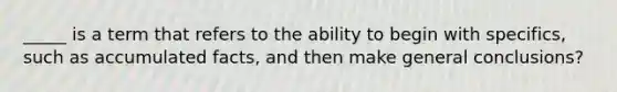 _____ is a term that refers to the ability to begin with specifics, such as accumulated facts, and then make general conclusions?