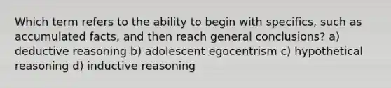 Which term refers to the ability to begin with specifics, such as accumulated facts, and then reach general conclusions? a) deductive reasoning b) adolescent egocentrism c) hypothetical reasoning d) inductive reasoning