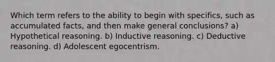 Which term refers to the ability to begin with specifics, such as accumulated facts, and then make general conclusions? a) Hypothetical reasoning. b) Inductive reasoning. c) Deductive reasoning. d) Adolescent egocentrism.