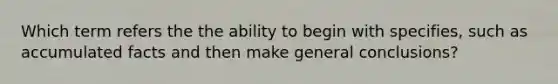 Which term refers the the ability to begin with specifies, such as accumulated facts and then make general conclusions?