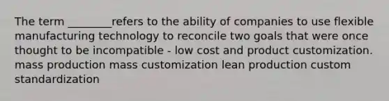 The term ________refers to the ability of companies to use flexible manufacturing technology to reconcile two goals that were once thought to be incompatible - low cost and product customization. mass production mass customization lean production custom standardization