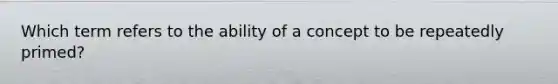 Which term refers to the ability of a concept to be repeatedly primed?