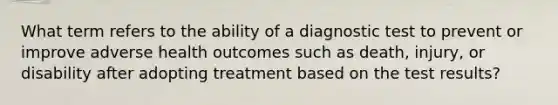 What term refers to the ability of a diagnostic test to prevent or improve adverse health outcomes such as death, injury, or disability after adopting treatment based on the test results?