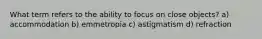 What term refers to the ability to focus on close objects? a) accommodation b) emmetropia c) astigmatism d) refraction